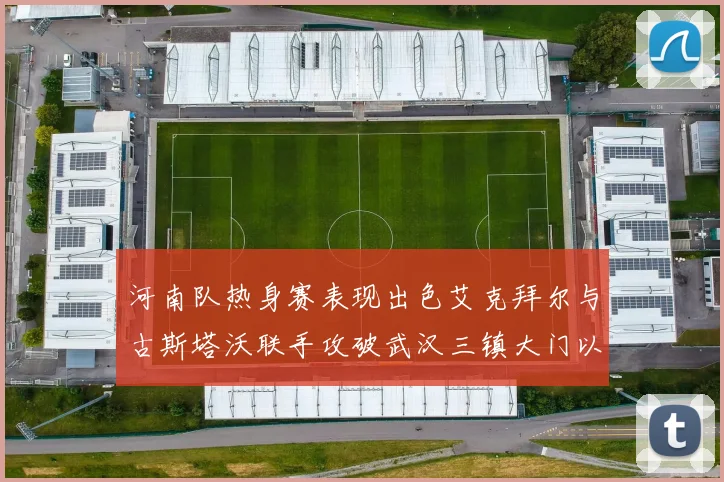 河南队热身赛表现出色艾克拜尔与古斯塔沃联手攻破武汉三镇大门以2-0获胜