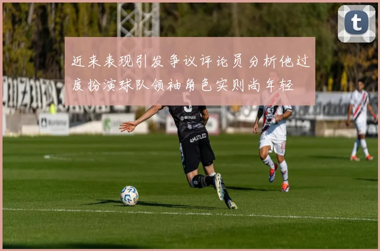 近来表现引发争议评论员分析他过度扮演球队领袖角色实则尚年轻