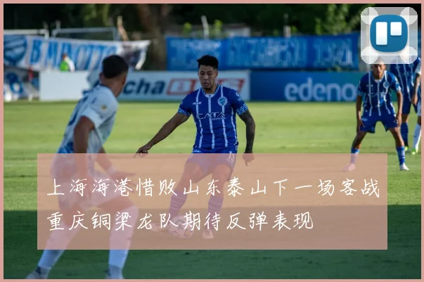 上海海港惜败山东泰山下一场客战重庆铜梁龙队期待反弹表现