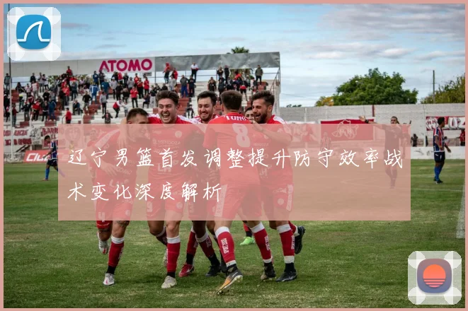 辽宁男篮首发调整提升防守效率战术变化深度解析