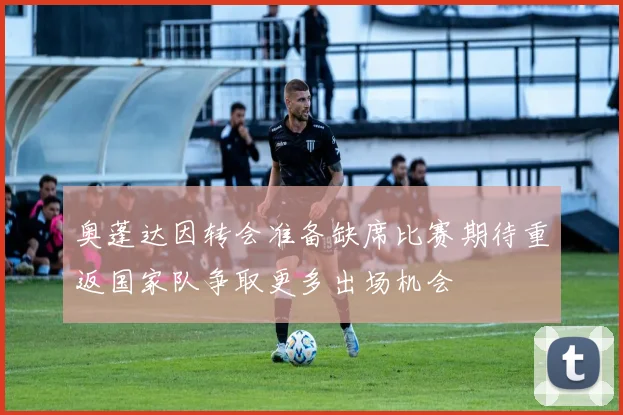 奥蓬达因转会准备缺席比赛期待重返国家队争取更多出场机会