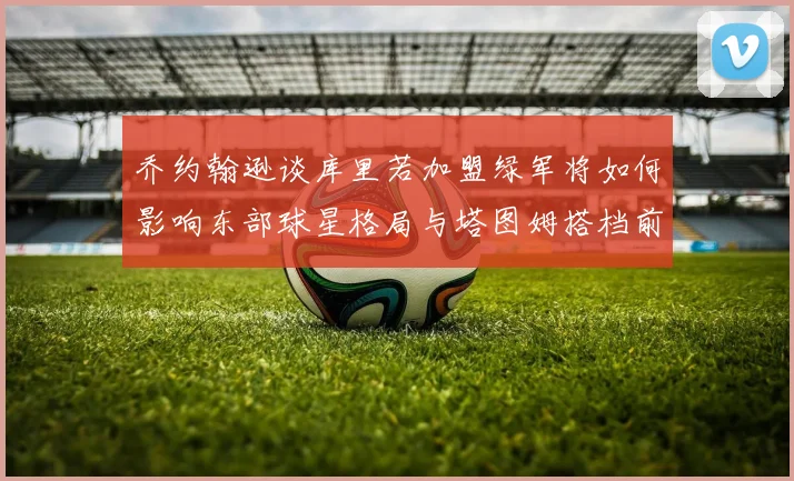 乔约翰逊谈库里若加盟绿军将如何影响东部球星格局与塔图姆搭档前景